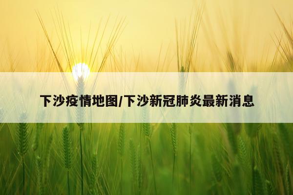 下沙疫情地图/下沙新冠肺炎最新消息