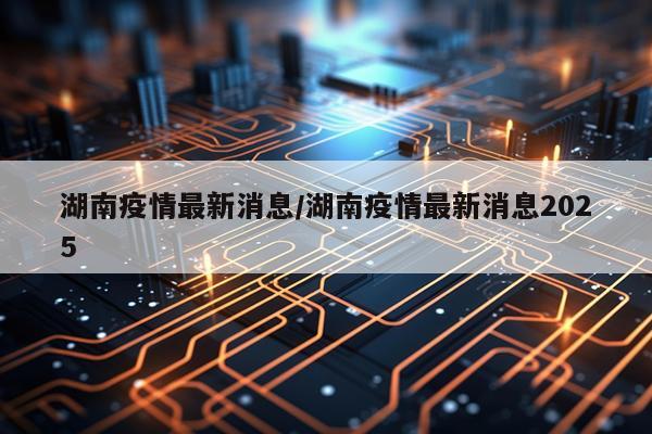 湖南疫情最新消息/湖南疫情最新消息2025
