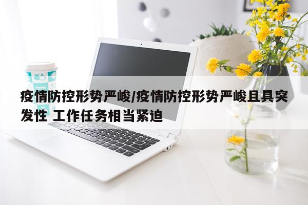 疫情防控形势严峻/疫情防控形势严峻且具突发性 工作任务相当紧迫