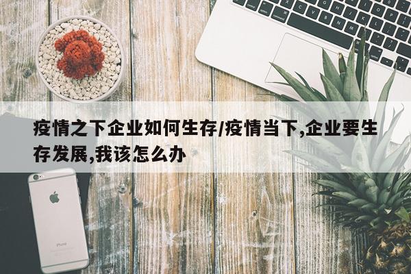 疫情之下企业如何生存/疫情当下,企业要生存发展,我该怎么办