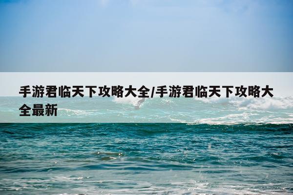 手游君临天下攻略大全/手游君临天下攻略大全最新