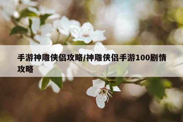 手游神雕侠侣攻略/神雕侠侣手游100剧情攻略