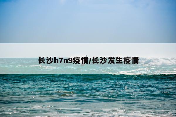 长沙h7n9疫情/长沙发生疫情
