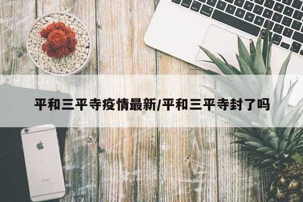 平和三平寺疫情最新/平和三平寺封了吗
