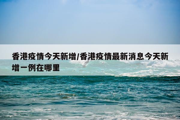 香港疫情今天新增/香港疫情最新消息今天新增一例在哪里
