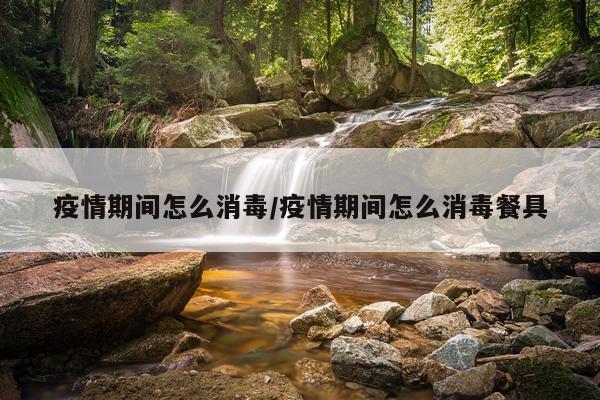 疫情期间怎么消毒/疫情期间怎么消毒餐具