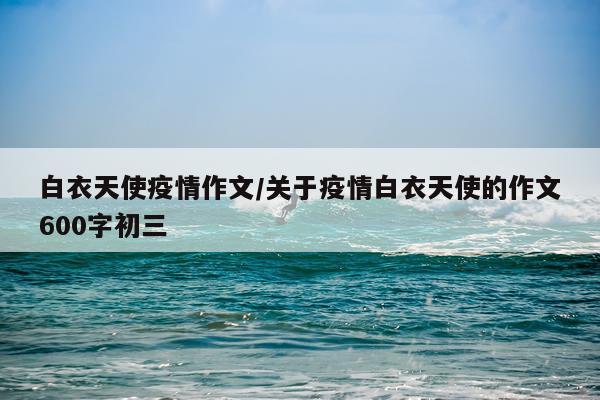 白衣天使疫情作文/关于疫情白衣天使的作文600字初三