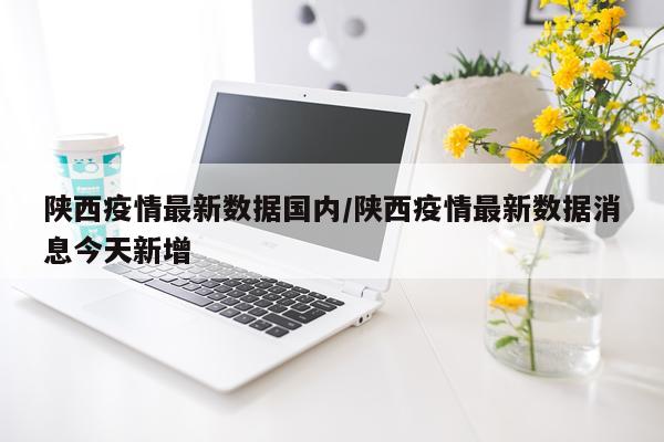 陕西疫情最新数据国内/陕西疫情最新数据消息今天新增