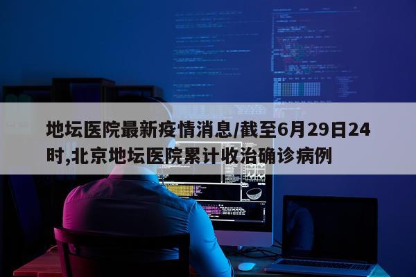 地坛医院最新疫情消息/截至6月29日24时,北京地坛医院累计收治确诊病例