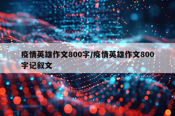 疫情英雄作文800字/疫情英雄作文800字记叙文