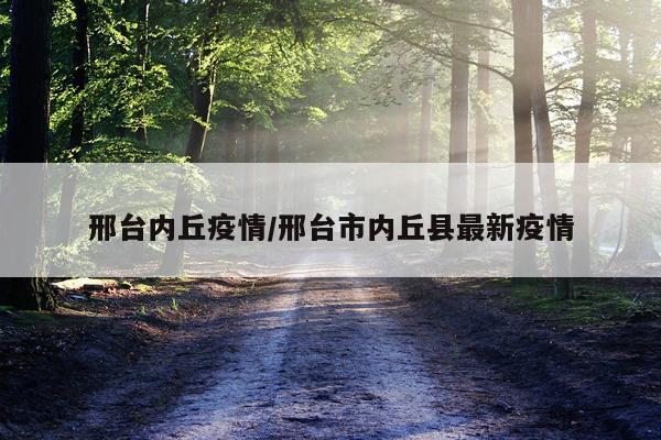 邢台内丘疫情/邢台市内丘县最新疫情