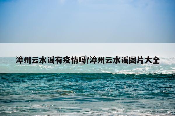 漳州云水谣有疫情吗/漳州云水谣图片大全