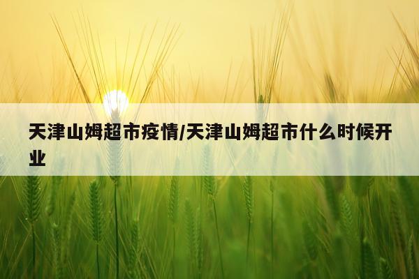 天津山姆超市疫情/天津山姆超市什么时候开业