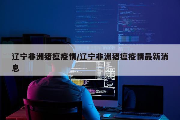 辽宁非洲猪瘟疫情/辽宁非洲猪瘟疫情最新消息