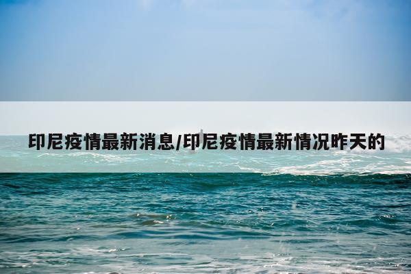印尼疫情最新消息/印尼疫情最新情况昨天的