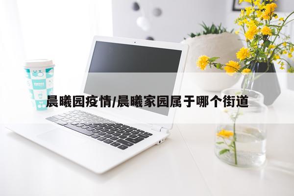 晨曦园疫情/晨曦家园属于哪个街道