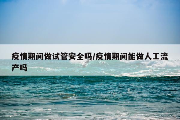 疫情期间做试管安全吗/疫情期间能做人工流产吗