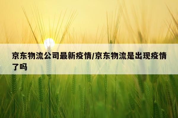 京东物流公司最新疫情/京东物流是出现疫情了吗