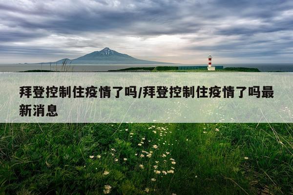 拜登控制住疫情了吗/拜登控制住疫情了吗最新消息