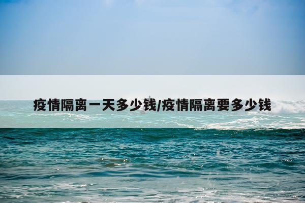 疫情隔离一天多少钱/疫情隔离要多少钱