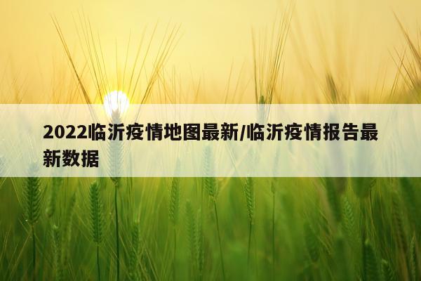 2022临沂疫情地图最新/临沂疫情报告最新数据