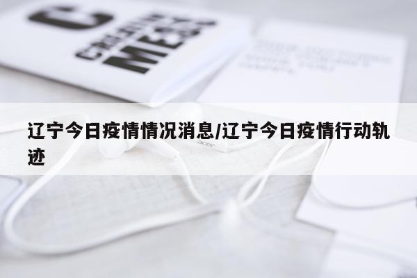 辽宁今日疫情情况消息/辽宁今日疫情行动轨迹