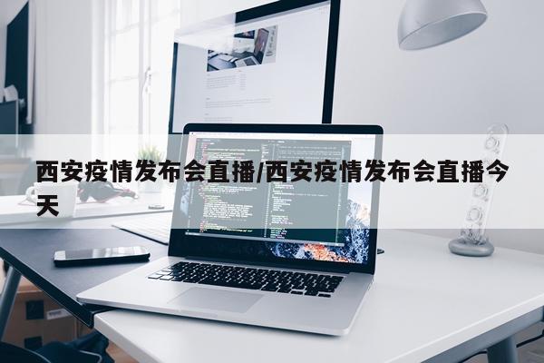 西安疫情发布会直播/西安疫情发布会直播今天