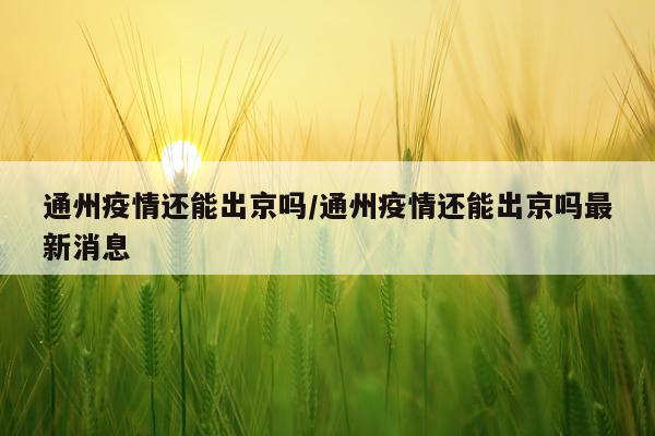 通州疫情还能出京吗/通州疫情还能出京吗最新消息