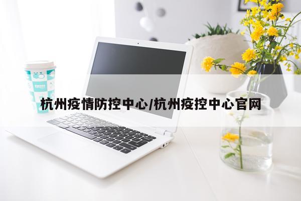 杭州疫情防控中心/杭州疫控中心官网