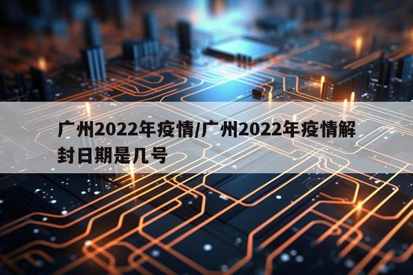 广州2022年疫情/广州2022年疫情解封日期是几号