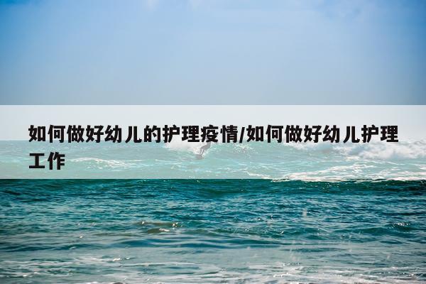 如何做好幼儿的护理疫情/如何做好幼儿护理工作