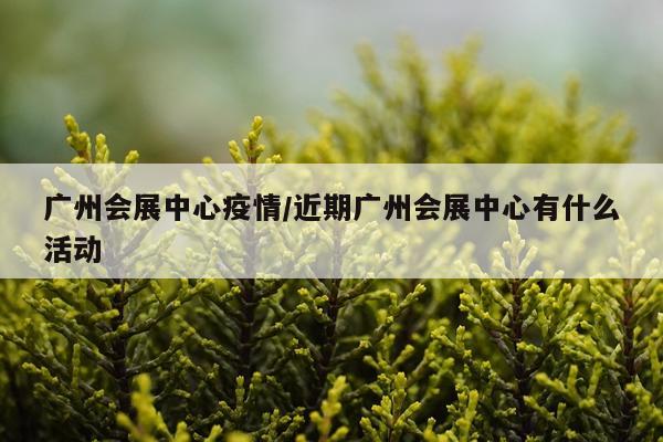 广州会展中心疫情/近期广州会展中心有什么活动