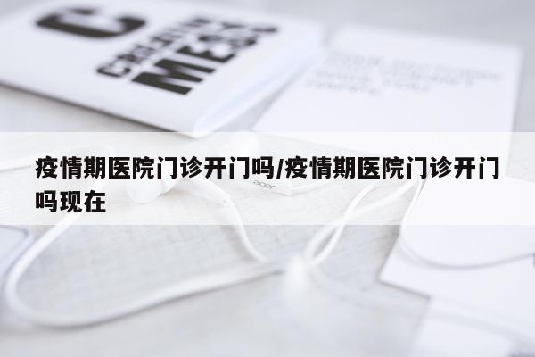 疫情期医院门诊开门吗/疫情期医院门诊开门吗现在