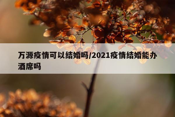 万源疫情可以结婚吗/2021疫情结婚能办酒席吗