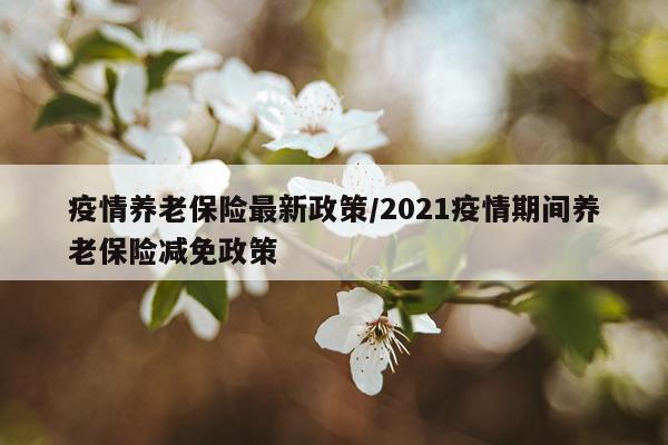 疫情养老保险最新政策/2021疫情期间养老保险减免政策