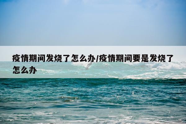 疫情期间发烧了怎么办/疫情期间要是发烧了怎么办