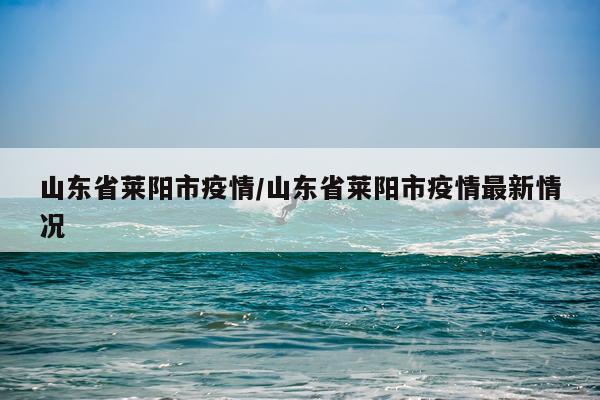 山东省莱阳市疫情/山东省莱阳市疫情最新情况