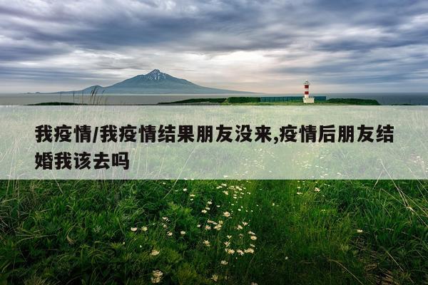 我疫情/我疫情结果朋友没来,疫情后朋友结婚我该去吗