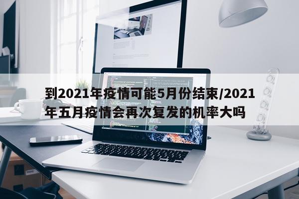到2021年疫情可能5月份结束/2021年五月疫情会再次复发的机率大吗