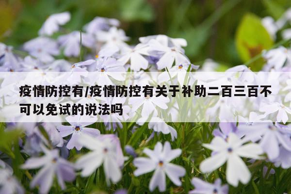疫情防控有/疫情防控有关于补助二百三百不可以免试的说法吗