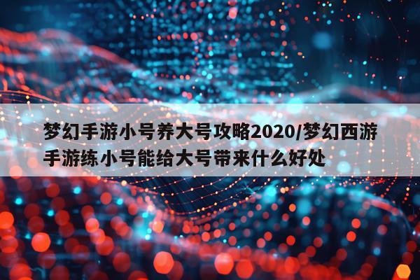 梦幻手游小号养大号攻略2020/梦幻西游手游练小号能给大号带来什么好处