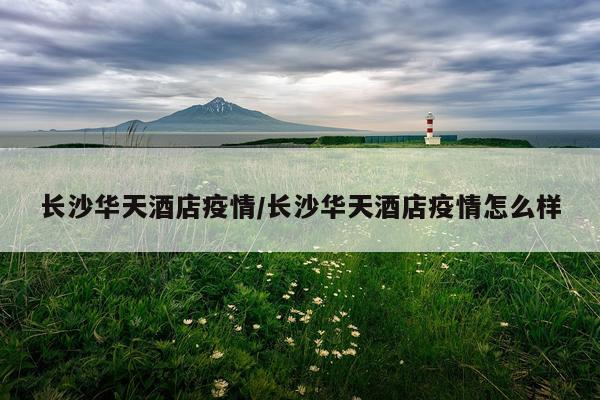 长沙华天酒店疫情/长沙华天酒店疫情怎么样