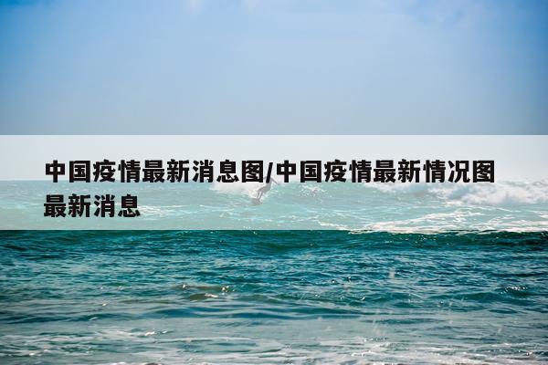 中国疫情最新消息图/中国疫情最新情况图 最新消息