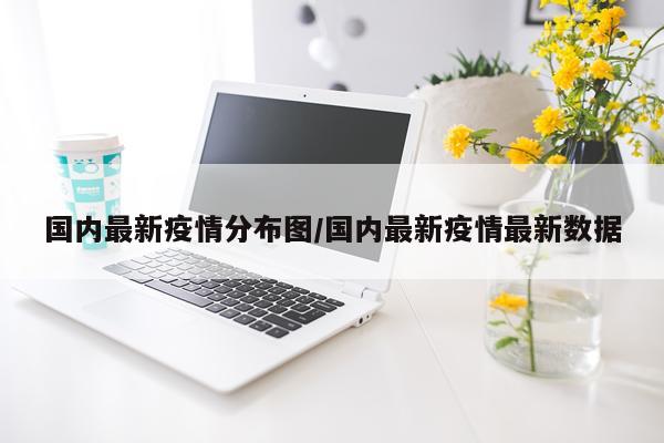 国内最新疫情分布图/国内最新疫情最新数据