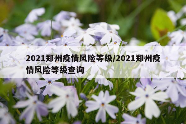 2021郑州疫情风险等级/2021郑州疫情风险等级查询