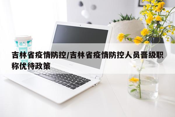 吉林省疫情防控/吉林省疫情防控人员晋级职称优待政策