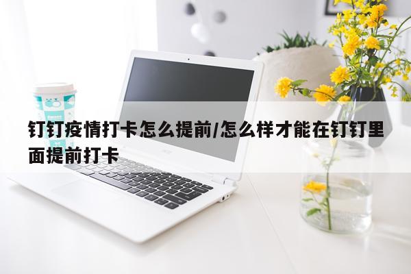 钉钉疫情打卡怎么提前/怎么样才能在钉钉里面提前打卡