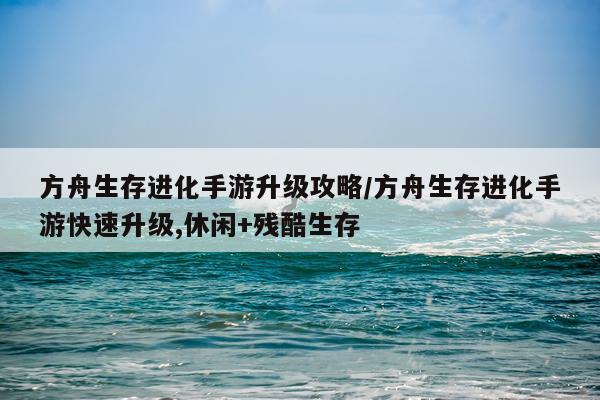 方舟生存进化手游升级攻略/方舟生存进化手游快速升级,休闲+残酷生存