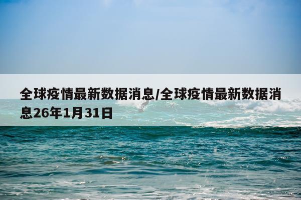 全球疫情最新数据消息/全球疫情最新数据消息26年1月31日